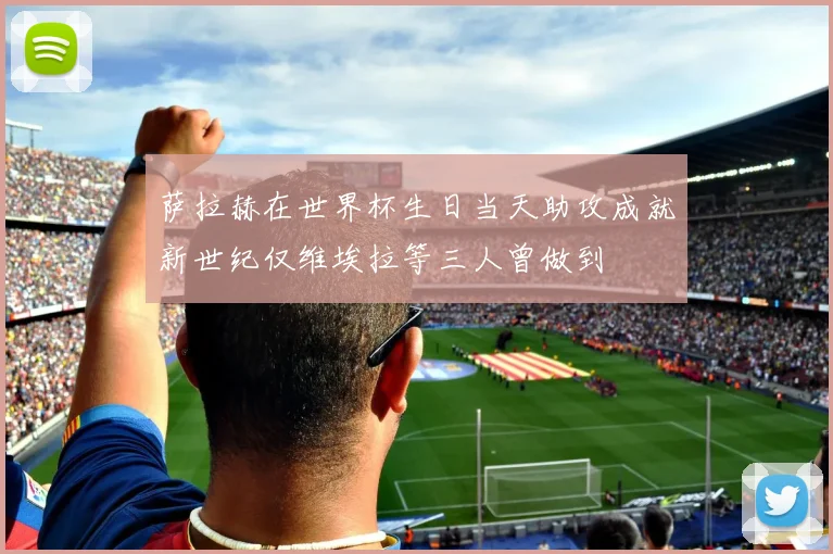 萨拉赫在世界杯生日当天助攻成就新世纪仅维埃拉等三人曾做到