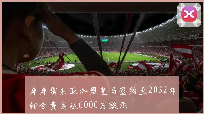 库库雷利亚加盟皇马签约至2032年转会费高达6000万欧元