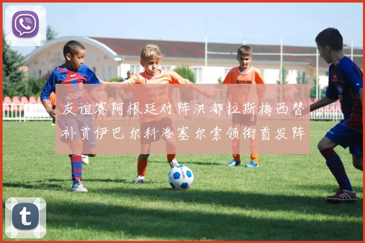 友谊赛阿根廷对阵洪都拉斯梅西替补贾伊巴尔科洛塞尔索领衔首发阵容