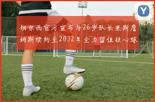 切尔西官方宣布与26岁队长里斯詹姆斯续约至2032年全力留住核心球员