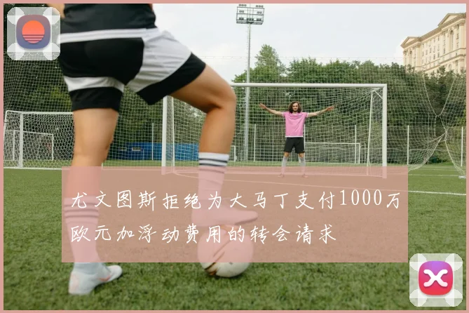 尤文图斯拒绝为大马丁支付1000万欧元加浮动费用的转会请求