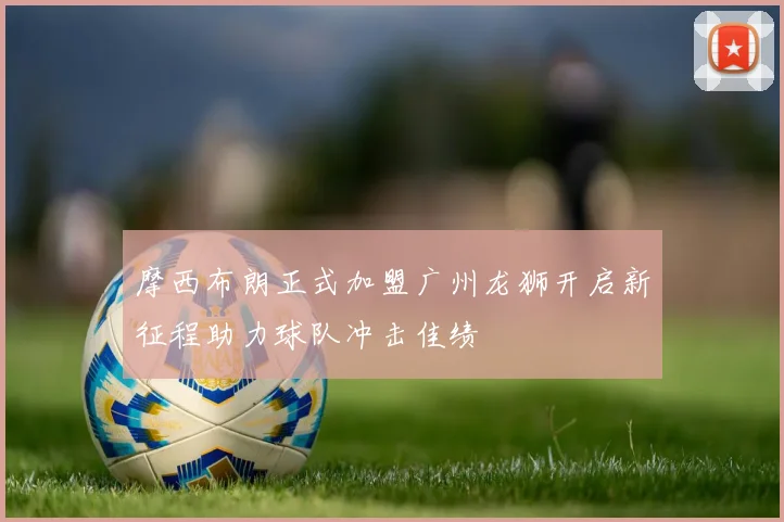 摩西布朗正式加盟广州龙狮开启新征程助力球队冲击佳绩