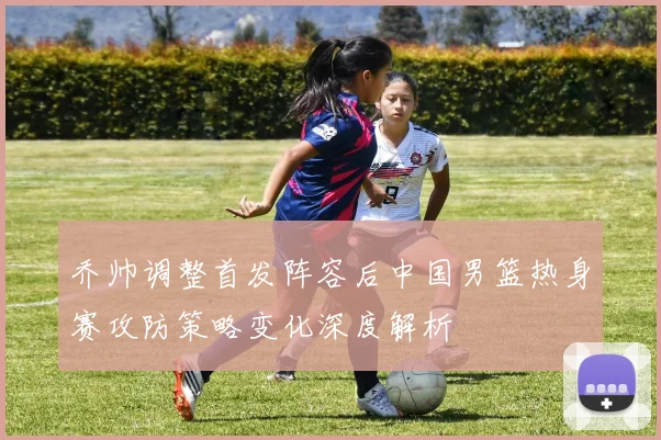 乔帅调整首发阵容后中国男篮热身赛攻防策略变化深度解析