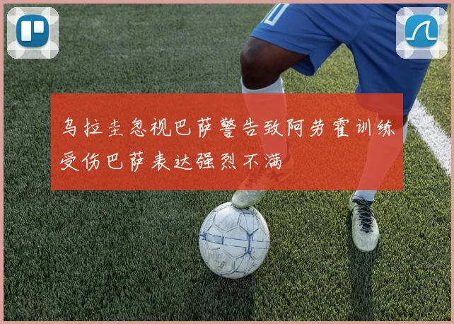 乌拉圭忽视巴萨警告致阿劳霍训练受伤巴萨表达强烈不满