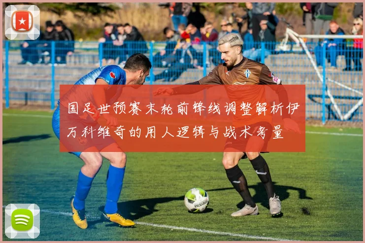 国足世预赛末轮前锋线调整解析伊万科维奇的用人逻辑与战术考量
