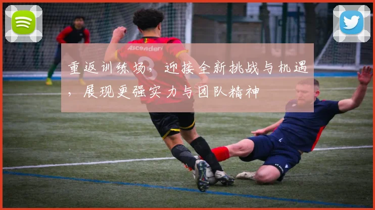 重返训练场，迎接全新挑战与机遇，展现更强实力与团队精神