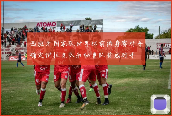 西班牙国家队世界杯前热身赛对手确定伊拉克队和秘鲁队将成对手
