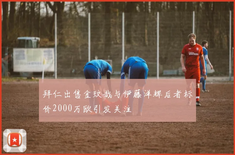 拜仁出售金玟哉与伊藤洋辉后者标价2000万欧引发关注