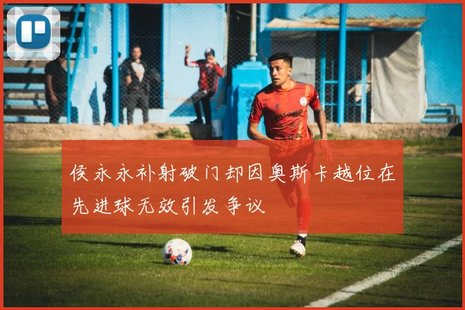侯永永补射破门却因奥斯卡越位在先进球无效引发争议