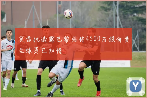 莫雷托透露巴黎或将4500万报价费兰球员已知情