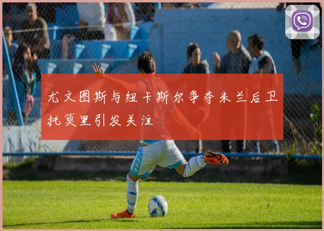 尤文图斯与纽卡斯尔争夺米兰后卫托莫里引发关注