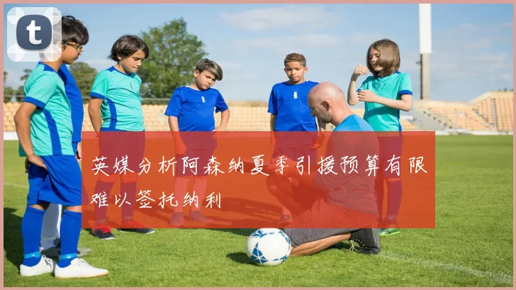 英媒分析阿森纳夏季引援预算有限难以签托纳利