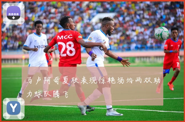马卢阿奇夏联表现惊艳场均两双助力球队腾飞