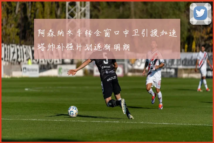 阿森纳冬季转会窗口中卫引援加速塔帅补强计划逐渐明朗
