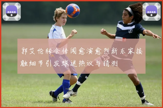 郭艾伦转会传闻愈演愈烈新东家接触细节引发球迷热议与猜测