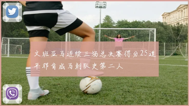 文班亚马连续三场总决赛得分25追平邓肯成马刺队史第二人