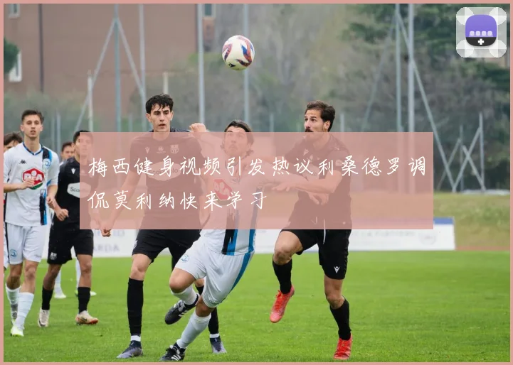 梅西健身视频引发热议利桑德罗调侃莫利纳快来学习