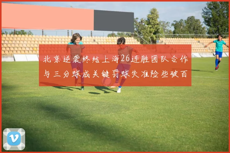 北京逆袭终结上海26连胜团队合作与三分球成关键罚球失准险些破百