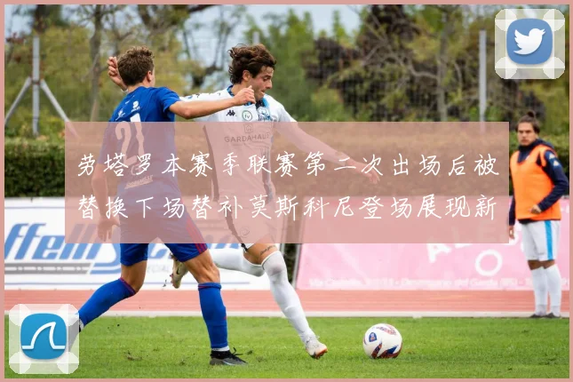 劳塔罗本赛季联赛第二次出场后被替换下场替补莫斯科尼登场展现新机会