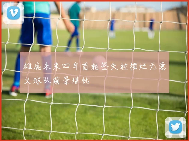 雄鹿未来四年首轮签失控摆烂无意义球队前景堪忧
