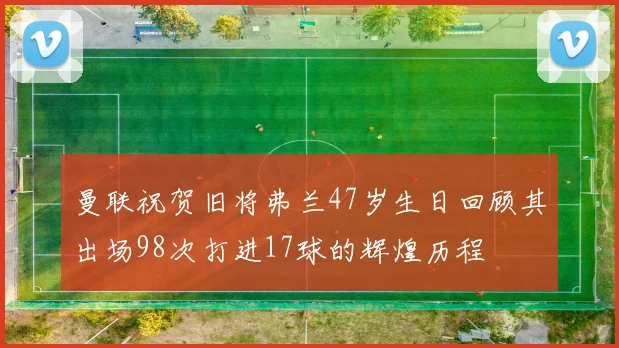 曼联祝贺旧将弗兰47岁生日回顾其出场98次打进17球的辉煌历程