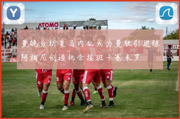 曼晚分析皇马内乱或为曼联引进琼阿梅尼创造机会接班卡塞米罗