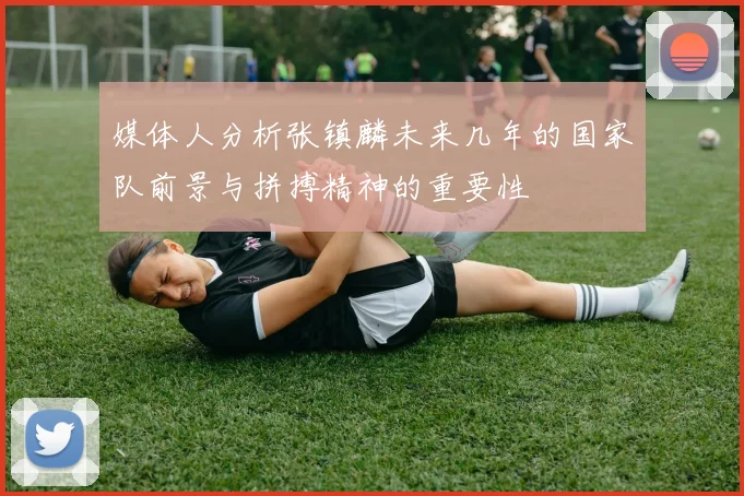 媒体人分析张镇麟未来几年的国家队前景与拼搏精神的重要性