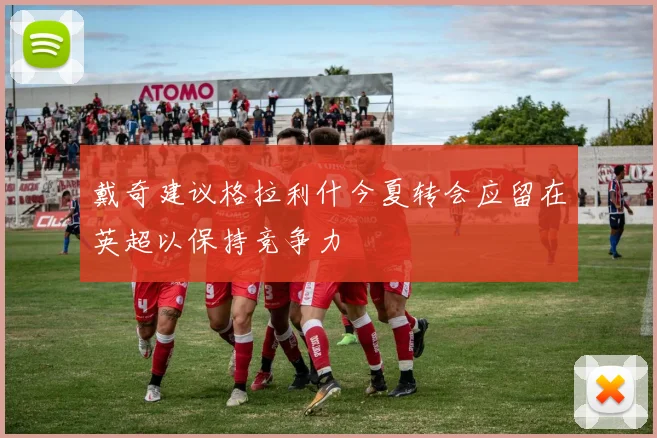 戴奇建议格拉利什今夏转会应留在英超以保持竞争力