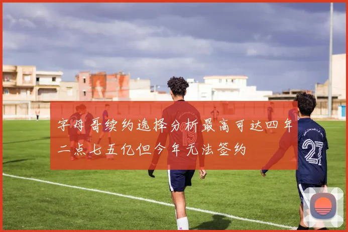 字母哥续约选择分析最高可达四年二点七五亿但今年无法签约