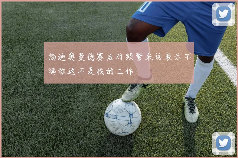 扬迪奥曼德赛后对频繁采访表示不满称这不是我的工作