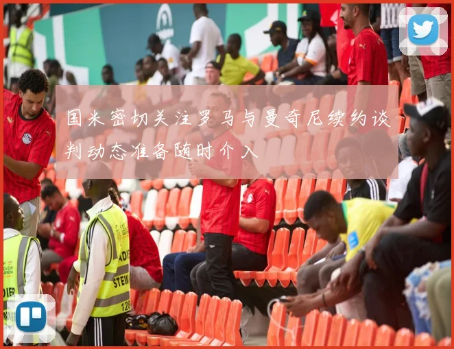国米密切关注罗马与曼奇尼续约谈判动态准备随时介入